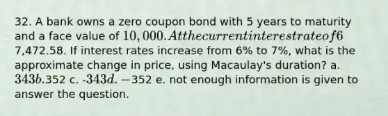 32. A bank owns a zero coupon bond with 5 years to maturity and a face value of 10,000. At the current interest rate of 6%, the price of the bond is7,472.58. If interest rates increase from 6% to 7%, what is the approximate change in price, using Macaulay's duration? a. 343 b.352 c. -343 d. -352 e. not enough information is given to answer the question.