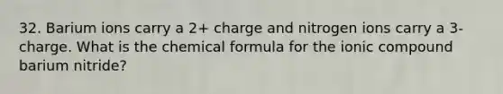 32. Barium ions carry a 2+ charge and nitrogen ions carry a 3- charge. What is the chemical formula for the ionic compound barium nitride?