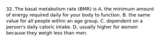 32. The basal metabolism rate (BMR) is A. the minimum amount of energy required daily for your body to function. B. the same value for all people within an age group. C. dependent on a person's daily caloric intake. D. usually higher for women because they weigh <a href='https://www.questionai.com/knowledge/k7BtlYpAMX-less-than' class='anchor-knowledge'>less than</a> men.