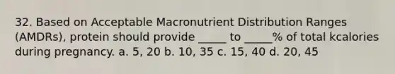 32. Based on Acceptable Macronutrient Distribution Ranges (AMDRs), protein should provide _____ to _____% of total kcalories during pregnancy. a. 5, 20 b. 10, 35 c. 15, 40 d. 20, 45