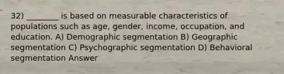 32) ________ is based on measurable characteristics of populations such as age, gender, income, occupation, and education. A) Demographic segmentation B) Geographic segmentation C) Psychographic segmentation D) Behavioral segmentation Answer