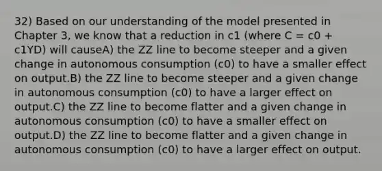 32) Based on our understanding of the model presented in Chapter 3, we know that a reduction in c1 (where C = c0 + c1YD) will causeA) the ZZ line to become steeper and a given change in autonomous consumption (c0) to have a smaller effect on output.B) the ZZ line to become steeper and a given change in autonomous consumption (c0) to have a larger effect on output.C) the ZZ line to become flatter and a given change in autonomous consumption (c0) to have a smaller effect on output.D) the ZZ line to become flatter and a given change in autonomous consumption (c0) to have a larger effect on output.