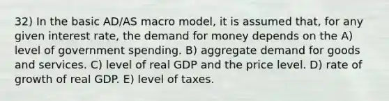 32) In the basic AD/AS macro model, it is assumed that, for any given interest rate, the demand for money depends on the A) level of government spending. B) aggregate demand for goods and services. C) level of real GDP and the price level. D) rate of growth of real GDP. E) level of taxes.