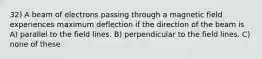 32) A beam of electrons passing through a magnetic field experiences maximum deflection if the direction of the beam is A) parallel to the field lines. B) perpendicular to the field lines. C) none of these