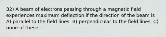 32) A beam of electrons passing through a magnetic field experiences maximum deflection if the direction of the beam is A) parallel to the field lines. B) perpendicular to the field lines. C) none of these