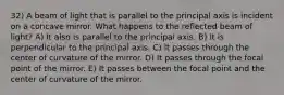 32) A beam of light that is parallel to the principal axis is incident on a concave mirror. What happens to the reflected beam of light? A) It also is parallel to the principal axis. B) It is perpendicular to the principal axis. C) It passes through the center of curvature of the mirror. D) It passes through the focal point of the mirror. E) It passes between the focal point and the center of curvature of the mirror.