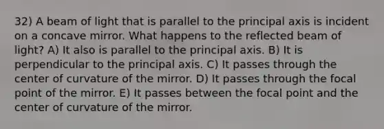 32) A beam of light that is parallel to the principal axis is incident on a concave mirror. What happens to the reflected beam of light? A) It also is parallel to the principal axis. B) It is perpendicular to the principal axis. C) It passes through the center of curvature of the mirror. D) It passes through the focal point of the mirror. E) It passes between the focal point and the center of curvature of the mirror.