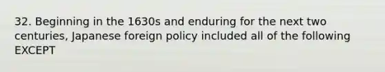 32. Beginning in the 1630s and enduring for the next two centuries, Japanese foreign policy included all of the following EXCEPT