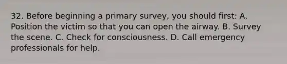 32. Before beginning a primary survey, you should first: A. Position the victim so that you can open the airway. B. Survey the scene. C. Check for consciousness. D. Call emergency professionals for help.