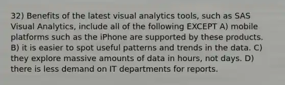 32) Benefits of the latest visual analytics tools, such as SAS Visual Analytics, include all of the following EXCEPT A) mobile platforms such as the iPhone are supported by these products. B) it is easier to spot useful patterns and trends in the data. C) they explore massive amounts of data in hours, not days. D) there is less demand on IT departments for reports.