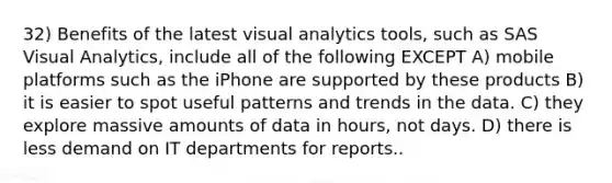 32) Benefits of the latest visual analytics tools, such as SAS Visual Analytics, include all of the following EXCEPT A) mobile platforms such as the iPhone are supported by these products B) it is easier to spot useful patterns and trends in the data. C) they explore massive amounts of data in hours, not days. D) there is less demand on IT departments for reports..