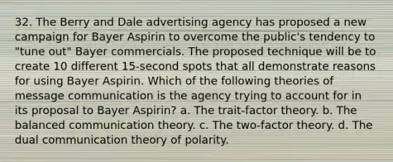 32. The Berry and Dale advertising agency has proposed a new campaign for Bayer Aspirin to overcome the public's tendency to "tune out" Bayer commercials. The proposed technique will be to create 10 different 15-second spots that all demonstrate reasons for using Bayer Aspirin. Which of the following theories of message communication is the agency trying to account for in its proposal to Bayer Aspirin? a. The trait-factor theory. b. The balanced communication theory. c. The two-factor theory. d. The dual communication theory of polarity.