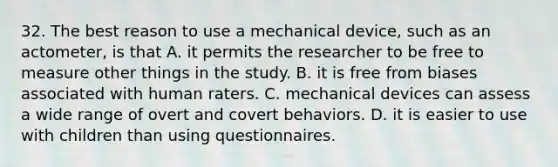 32. The best reason to use a mechanical device, such as an actometer, is that A. it permits the researcher to be free to measure other things in the study. B. it is free from biases associated with human raters. C. mechanical devices can assess a wide range of overt and covert behaviors. D. it is easier to use with children than using questionnaires.