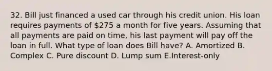 32. Bill just financed a used car through his credit union. His loan requires payments of 275 a month for five years. Assuming that all payments are paid on time, his last payment will pay off the loan in full. What type of loan does Bill have? A. Amortized B. Complex C. Pure discount D. Lump sum E.Interest-only