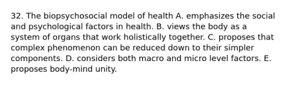 32. The biopsychosocial model of health A. emphasizes the social and psychological factors in health. B. views the body as a system of organs that work holistically together. C. proposes that complex phenomenon can be reduced down to their simpler components. D. considers both macro and micro level factors. E. proposes body-mind unity.