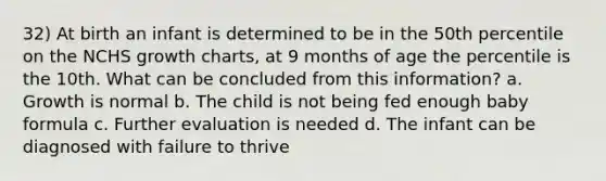 32) At birth an infant is determined to be in the 50th percentile on the NCHS growth charts, at 9 months of age the percentile is the 10th. What can be concluded from this information? a. Growth is normal b. The child is not being fed enough baby formula c. Further evaluation is needed d. The infant can be diagnosed with failure to thrive