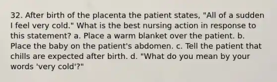 32. After birth of the placenta the patient states, "All of a sudden I feel very cold." What is the best nursing action in response to this statement? a. Place a warm blanket over the patient. b. Place the baby on the patient's abdomen. c. Tell the patient that chills are expected after birth. d. "What do you mean by your words 'very cold'?"