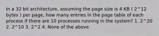 In a 32 bit architecture, assuming the page size is 4 KB ( 2^12 bytes ) per page, how many entries in the page table of each process if there are 10 processes running in the system? 1. 2^20 2. 2^10 3. 2^2 4. None of the above