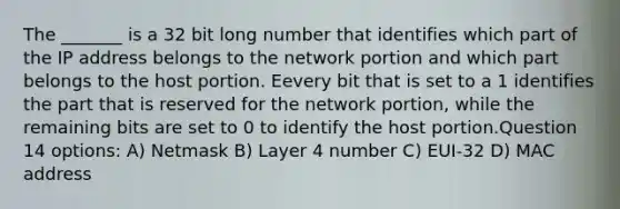 The _______ is a 32 bit long number that identifies which part of the IP address belongs to the network portion and which part belongs to the host portion. Eevery bit that is set to a 1 identifies the part that is reserved for the network portion, while the remaining bits are set to 0 to identify the host portion.Question 14 options: A) Netmask B) Layer 4 number C) EUI-32 D) MAC address