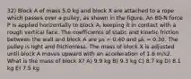 32) Block A of mass 5.0 kg and block X are attached to a rope which passes over a pulley, as shown in the figure. An 80-N force P is applied horizontally to block A, keeping it in contact with a rough vertical face. The coefficients of static and kinetic friction between the wall and block A are μs = 0.40 and μk = 0.30. The pulley is light and frictionless. The mass of block X is adjusted until block A moves upward with an acceleration of 1.6 m/s2. What is the mass of block X? A) 9.9 kg B) 9.3 kg C) 8.7 kg D) 8.1 kg E) 7.5 kg