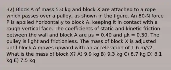 32) Block A of mass 5.0 kg and block X are attached to a rope which passes over a pulley, as shown in the figure. An 80-N force P is applied horizontally to block A, keeping it in contact with a rough vertical face. The coefficients of static and kinetic friction between the wall and block A are μs = 0.40 and μk = 0.30. The pulley is light and frictionless. The mass of block X is adjusted until block A moves upward with an acceleration of 1.6 m/s2. What is the mass of block X? A) 9.9 kg B) 9.3 kg C) 8.7 kg D) 8.1 kg E) 7.5 kg