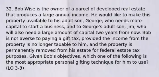 32. Bob Wise is the owner of a parcel of developed real estate that produces a large annual income. He would like to make this property available to his adult son, George, who needs more capital to start a business, and to George's adult son, Jim, who will also need a large amount of capital two years from now. Bob is not averse to paying a gift tax, provided the income from the property is no longer taxable to him, and the property is permanently removed from his estate for federal estate tax purposes. Given Bob's objectives, which one of the following is the most appropriate personal gifting technique for him to use? (LO 3-3)