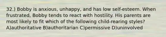 32.) Bobby is anxious, unhappy, and has low self-esteem. When frustrated, Bobby tends to react with hostility. His parents are most likely to fit which of the following child-rearing styles? A)authoritative B)authoritarian C)permissive D)uninvolved
