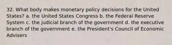 32. What body makes monetary policy decisions for the United States? a. the United States Congress b. the Federal Reserve System c. the judicial branch of the government d. the executive branch of the government e. the President's Council of Economic Advisers