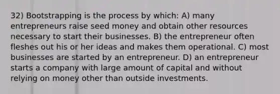 32) Bootstrapping is the process by which: A) many entrepreneurs raise seed money and obtain other resources necessary to start their businesses. B) the entrepreneur often fleshes out his or her ideas and makes them operational. C) most businesses are started by an entrepreneur. D) an entrepreneur starts a company with large amount of capital and without relying on money other than outside investments.