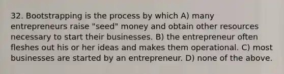 32. Bootstrapping is the process by which A) many entrepreneurs raise "seed" money and obtain other resources necessary to start their businesses. B) the entrepreneur often fleshes out his or her ideas and makes them operational. C) most businesses are started by an entrepreneur. D) none of the above.