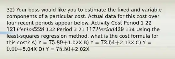 32) Your boss would like you to estimate the fixed and variable components of a particular cost. Actual data for this cost over four recent periods appear below. Activity Cost Period 1 22 121 Period 2 28 132 Period 3 21 117 Period 4 29 134 Using the least-squares regression method, what is the cost formula for this cost? A) Y = 75.89 +1.02X B) Y = 72.64 +2.13X C) Y = 0.00 +5.04X D) Y = 75.50 +2.02X