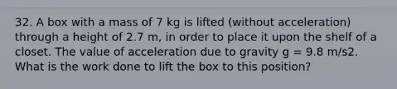 32. A box with a mass of 7 kg is lifted (without acceleration) through a height of 2.7 m, in order to place it upon the shelf of a closet. The value of acceleration due to gravity g = 9.8 m/s2. What is the work done to lift the box to this position?