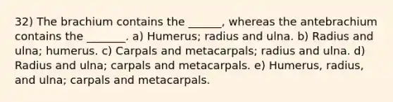 32) The brachium contains the ______, whereas the antebrachium contains the _______. a) Humerus; radius and ulna. b) Radius and ulna; humerus. c) Carpals and metacarpals; radius and ulna. d) Radius and ulna; carpals and metacarpals. e) Humerus, radius, and ulna; carpals and metacarpals.