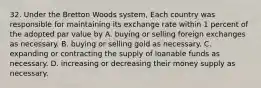 32. Under the Bretton Woods system, Each country was responsible for maintaining its exchange rate within 1 percent of the adopted par value by A. buying or selling foreign exchanges as necessary. B. buying or selling gold as necessary. C. expanding or contracting the supply of loanable funds as necessary. D. increasing or decreasing their money supply as necessary.