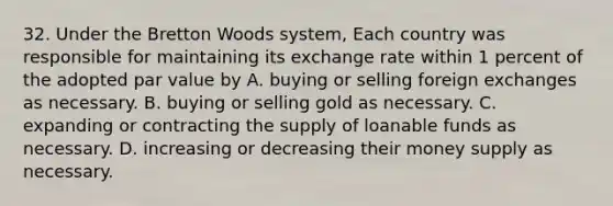 32. Under the Bretton Woods system, Each country was responsible for maintaining its exchange rate within 1 percent of the adopted par value by A. buying or selling foreign exchanges as necessary. B. buying or selling gold as necessary. C. expanding or contracting the supply of loanable funds as necessary. D. increasing or decreasing their money supply as necessary.