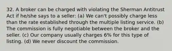 32. A broker can be charged with violating the Sherman Antitrust Act if he/she says to a seller: (a) We can't possibly charge less than the rate established through the multiple listing service. (b) The commission is fully negotiable between the broker and the seller. (c) Our company usually charges 6% for this type of listing. (d) We never discount the commission.