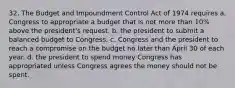 32. The Budget and Impoundment Control Act of 1974 requires a. Congress to appropriate a budget that is not more than 10% above the president's request. b. the president to submit a balanced budget to Congress. c. Congress and the president to reach a compromise on the budget no later than April 30 of each year. d. the president to spend money Congress has appropriated unless Congress agrees the money should not be spent.