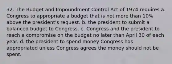 32. The Budget and Impoundment Control Act of 1974 requires a. Congress to appropriate a budget that is not more than 10% above the president's request. b. the president to submit a balanced budget to Congress. c. Congress and the president to reach a compromise on the budget no later than April 30 of each year. d. the president to spend money Congress has appropriated unless Congress agrees the money should not be spent.