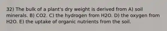 32) The bulk of a plant's dry weight is derived from A) soil minerals. B) CO2. C) the hydrogen from H2O. D) the oxygen from H2O. E) the uptake of organic nutrients from the soil.