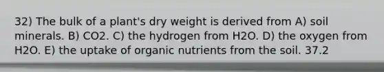 32) The bulk of a plant's dry weight is derived from A) soil minerals. B) CO2. C) the hydrogen from H2O. D) the oxygen from H2O. E) the uptake of organic nutrients from the soil. 37.2