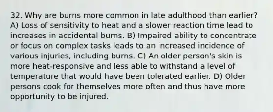 32. Why are burns more common in late adulthood than earlier? A) Loss of sensitivity to heat and a slower reaction time lead to increases in accidental burns. B) Impaired ability to concentrate or focus on complex tasks leads to an increased incidence of various injuries, including burns. C) An older person's skin is more heat-responsive and less able to withstand a level of temperature that would have been tolerated earlier. D) Older persons cook for themselves more often and thus have more opportunity to be injured.