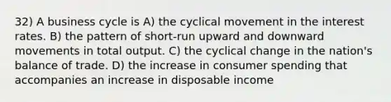 32) A business cycle is A) the cyclical movement in the interest rates. B) the pattern of short-run upward and downward movements in total output. C) the cyclical change in the nation's balance of trade. D) the increase in consumer spending that accompanies an increase in disposable income