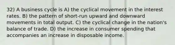 32) A business cycle is A) the cyclical movement in the interest rates. B) the pattern of short-run upward and downward movements in total output. C) the cyclical change in the nation's balance of trade. D) the increase in consumer spending that accompanies an increase in disposable income.