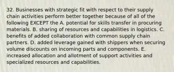 32. Businesses with strategic fit with respect to their supply chain activities perform better together because of all of the following EXCEPT the A. potential for skills transfer in procuring materials. B. sharing of resources and capabilities in logistics. C. benefits of added collaboration with common supply chain partners. D. added leverage gained with shippers when securing volume discounts on incoming parts and components. E. increased allocation and allotment of support activities and specialized resources and capabilities.