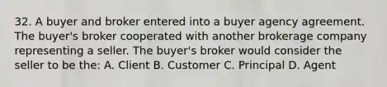 32. A buyer and broker entered into a buyer agency agreement. The buyer's broker cooperated with another brokerage company representing a seller. The buyer's broker would consider the seller to be the: A. Client B. Customer C. Principal D. Agent