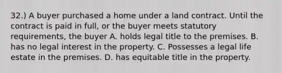 32.) A buyer purchased a home under a land contract. Until the contract is paid in full, or the buyer meets statutory requirements, the buyer A. holds legal title to the premises. B. has no legal interest in the property. C. Possesses a legal life estate in the premises. D. has equitable title in the property.