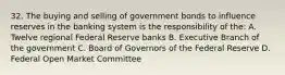 32. The buying and selling of government bonds to influence reserves in the banking system is the responsibility of the: A. Twelve regional Federal Reserve banks B. Executive Branch of the government C. Board of Governors of the Federal Reserve D. Federal Open Market Committee