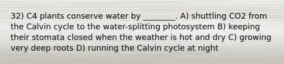 32) C4 plants conserve water by ________. A) shuttling CO2 from the Calvin cycle to the water-splitting photosystem B) keeping their stomata closed when the weather is hot and dry C) growing very deep roots D) running the Calvin cycle at night