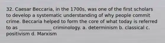 32. Caesar Beccaria, in the 1700s, was one of the first scholars to develop a systematic understanding of why people commit crime. Beccaria helped to form the core of what today is referred to as ______________ criminology.​ a. ​determinism b. ​classical c. ​positivism d. ​Marxism