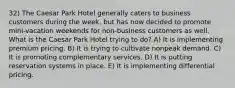 32) The Caesar Park Hotel generally caters to business customers during the week, but has now decided to promote mini-vacation weekends for non-business customers as well. What is the Caesar Park Hotel trying to do? A) It is implementing premium pricing. B) It is trying to cultivate nonpeak demand. C) It is promoting complementary services. D) It is putting reservation systems in place. E) It is implementing differential pricing.